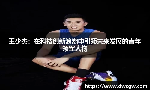 王少杰：在科技创新浪潮中引领未来发展的青年领军人物