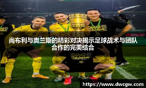 尚布利与奥兰斯的精彩对决揭示足球战术与团队合作的完美结合